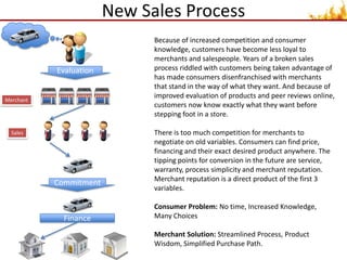 New Sales ProcessBecause of increased competition and consumer knowledge, customers have become less loyal to merchants and salespeople. Years of a broken sales process riddled with customers being taken advantage of has made consumers disenfranchised with merchants that stand in the way of what they want. And because of improved evaluation of products and peer reviews online, customers now know exactly what they want before stepping foot in a store.There is too much competition for merchants to negotiate on old variables. Consumers can find price, financing and their exact desired product anywhere. The tipping points for conversion in the future are service, warranty, process simplicity and merchant reputation. Merchant reputation is a direct product of the first 3 variables.Consumer Problem: No time, Increased Knowledge, Many ChoicesMerchant Solution: Streamlined Process, Product Wisdom, Simplified Purchase Path.EvaluationMerchantSalesCommitmentFinance 