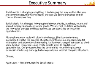 Executive SummarySocial media is changing everything. It is changing the way we live, the way we communicate, the way we learn, the way we define ourselves and of course; the way we buy. Social Media has changed how people discover, decide, purchase, retain and spread messages about consumer goods. We attempt to define with clarity the new sales process and how businesses can capitalize on impactful opportunities. Although network tools will ultimately change, (MySpace relevancy, augmented reality) the process of capturing information, managing digital interaction and promotional marketing has forever changed. We want to shed some light on this process and create simple steps to capitalize on opportunities. Our processes has the potential to not only impact your business’s marketing strategy, but also pivot your internal company structure.Cheers,Ryan Lewis – President, Bonfire Social Media  