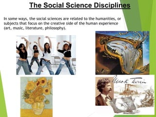 The Social Science Disciplines
In some ways, the social sciences are related to the humanities, or
subjects that focus on the creative side of the human experience
(art, music, literature, philosophy).
 