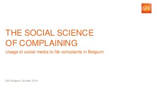 1 
© GfK Belgium 2014 | The Social Science of Complaining 
THE SOCIAL SCIENCE OF COMPLAINING 
Usage of social media to file complaints in Belgium 
GfK Belgium, October 2014  