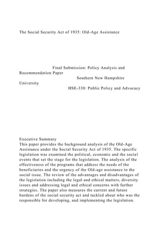 The Social Security Act of 1935: Old-Age Assistance
Final Submission: Policy Analysis and
Recommendation Paper
Southern New Hampshire
University
HSE-330: Public Policy and Advocacy
Executive Summary
This paper provides the background analysis of the Old-Age
Assistance under the Social Security Act of 1935. The specific
legislation was examined the political, economic and the social
events that set the stage for the legislation. The analysis of the
effectiveness of the programs that address the needs of the
beneficiaries and the urgency of the Old-age assistance to the
social issue. The review of the advantages and disadvantages of
the legislation including the legal and ethical matters, diversity
issues and addressing legal and ethical concerns with further
strategies. The paper also measures the current and future
burdens of the social security act and tackled about who was the
responsible for developing, and implementing the legislation.
 