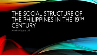 THE SOCIAL STRUCTURE OF
THE PHILIPPINES IN THE 19TH
CENTURY
Arniel P. Viscara, LPT
 
