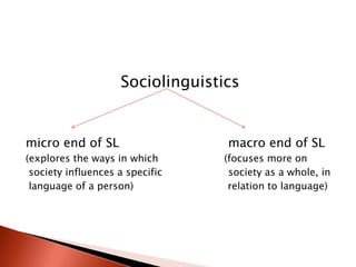 Sociolinguistics


micro end of SL                   macro end of SL
(explores the ways in which      (focuses more on
 society influences a specific    society as a whole, in
 language of a person)            relation to language)
 