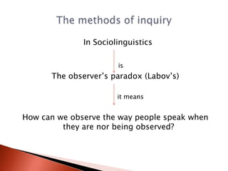 In Sociolinguistics

                       is
      The observer’s paradox (Labov’s)

                       it means


How can we observe the way people speak when
         they are nor being observed?
 