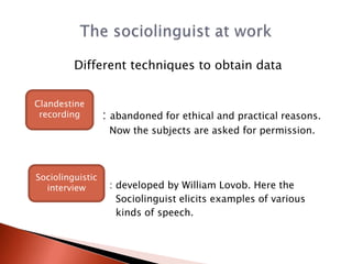 Different techniques to obtain data


Clandestine
 recording        : abandoned for ethical and practical reasons.
                   Now the subjects are asked for permission.



Sociolinguistic
  interview        : developed by William Lovob. Here the
                     Sociolinguist elicits examples of various
                     kinds of speech.
 