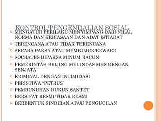 KONTROL/PENGENDALIAN SOSIAL MENGATUR PERILAKU MENYIMPANG DARI NILAI, NORMA DAN KEBIASAAN DAN ADAT ISTIADAT TERENCANA ATAU TIDAK TERENCANA SECARA PAKSA ATAU MEMBUJUK/REWARD SOCRATES DIPAKSA MINUM RACUN PEMERINTAH BEIJING MELINDAS MHS DENGAN SENJATA KRIMINAL DENGAN INTIMIDASI PERISTIWA “PETRUS” PEMBUNUHAN DUKUN SANTET BERSIFAT RESMI/TIDAK RESMI BERBENTUK SINDIRAN ATAU PENGUCILAN 