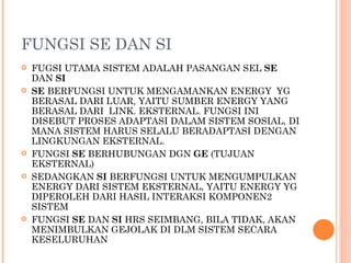 FUNGSI SE DAN SI FUGSI UTAMA SISTEM ADALAH PASANGAN SEL  SE  DAN  SI  SE  BERFUNGSI UNTUK MENGAMANKAN ENERGY  YG BERASAL DARI LUAR, YAITU SUMBER ENERGY YANG BERASAL DARI  LINK. EKSTERNAL. FUNGSI INI DISEBUT PROSES ADAPTASI DALAM SISTEM SOSIAL, DI MANA SISTEM HARUS SELALU BERADAPTASI DENGAN LINGKUNGAN EKSTERNAL. FUNGSI  SE  BERHUBUNGAN DGN  GE  (TUJUAN EKSTERNAL) SEDANGKAN  SI  BERFUNGSI UNTUK MENGUMPULKAN ENERGY DARI SISTEM EKSTERNAL, YAITU ENERGY YG DIPEROLEH DARI HASIL INTERAKSI KOMPONEN2 SISTEM  FUNGSI  SE  DAN  SI  HRS SEIMBANG, BILA TIDAK, AKAN MENIMBULKAN GEJOLAK DI DLM SISTEM SECARA KESELURUHAN  