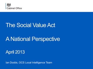 The Social Value Act
A National Perspective
April 2013
Ian Dodds, OCS Local Intelligence Team
 