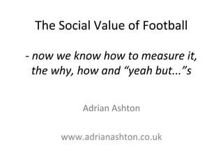 The Social Value of Football
- now we know how to measure it,
the why, how and “yeah but...”s
Adrian Ashton
www.adrianashton.co.uk
 