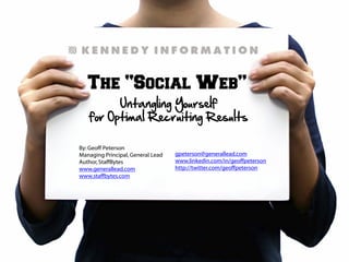 The “Social Web”
Untangling Yourself
for Optimal Recruiting Results
By:Geoff Peterson
Managing Principal, General Lead
Author,StaffBytes
www.generallead.com
www.staffbytes.com
gpeterson@generallead.com
www.linkedin.com/in/geoffpeterson
http://twitter.com/geoffpeterson
 