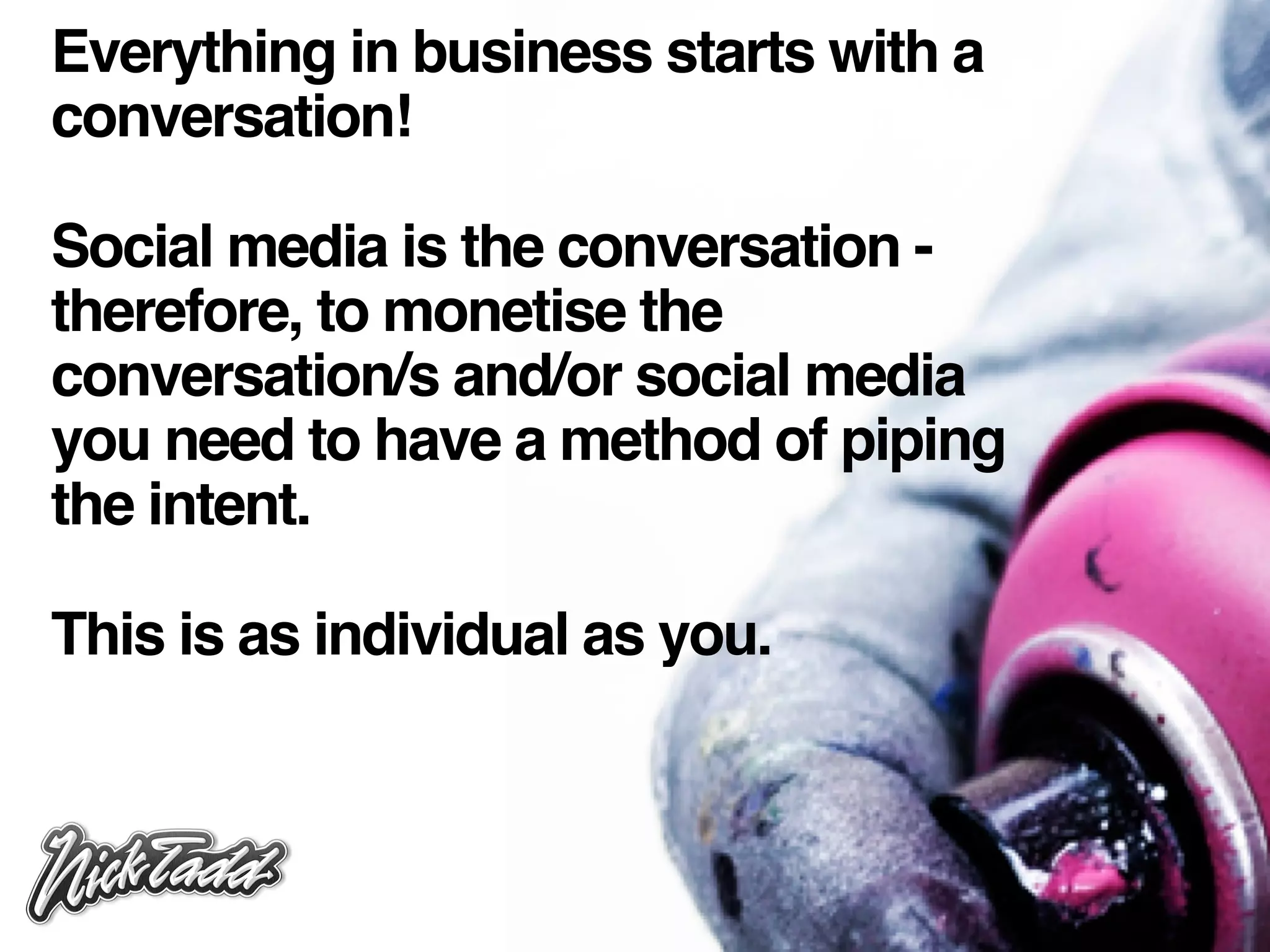 Everything in business starts with a
conversation!

Social media is the conversation -
therefore, to monetise the
conversation/s and/or social media
you need to have a method of piping
the intent.

This is as individual as you.
 