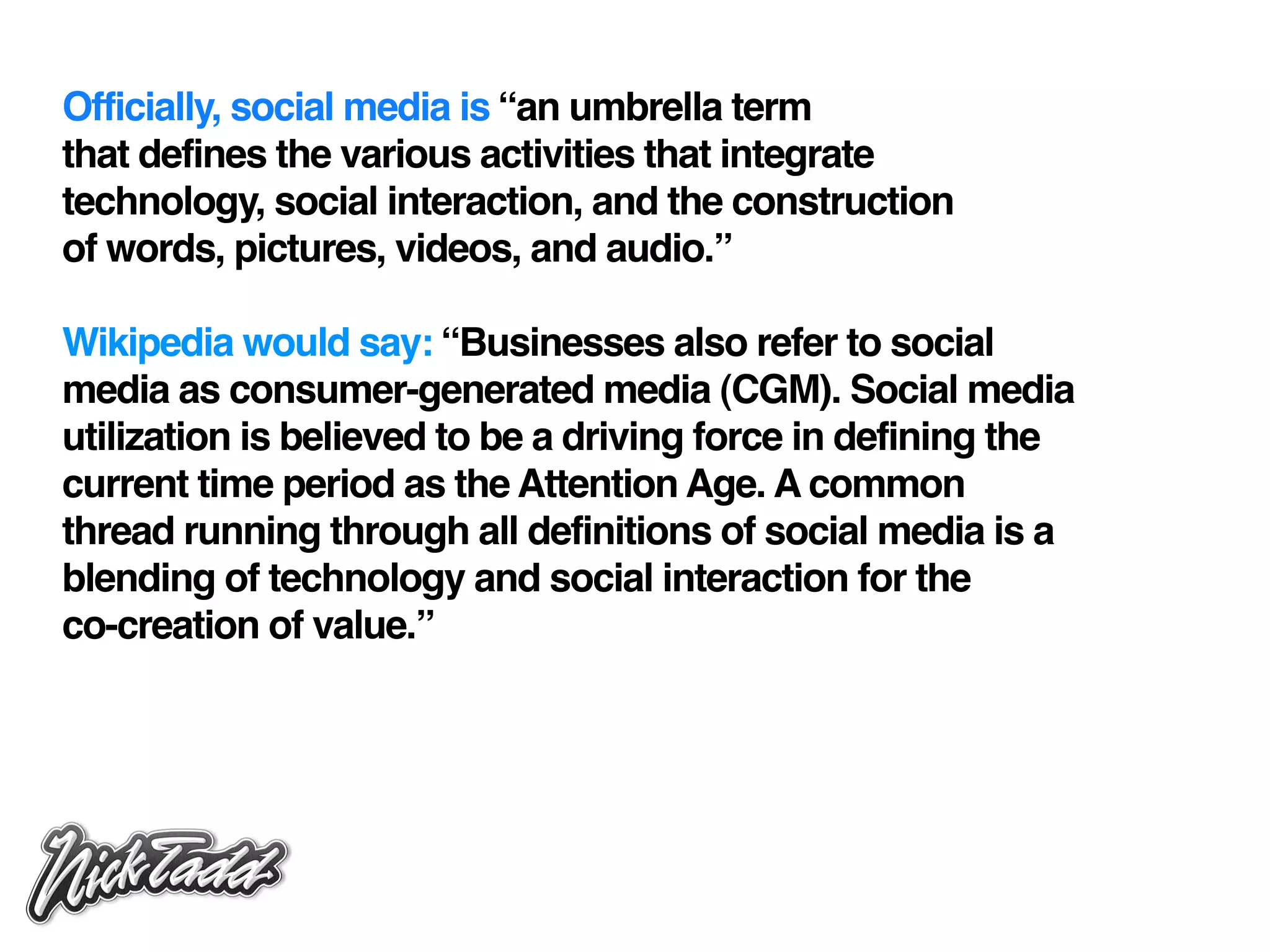 Officially, social media is “an umbrella term
that defines the various activities that integrate
technology, social interaction, and the construction
of words, pictures, videos, and audio.”

Wikipedia would say: “Businesses also refer to social
media as consumer-generated media (CGM). Social media
utilization is believed to be a driving force in defining the
current time period as the Attention Age. A common
thread running through all definitions of social media is a
blending of technology and social interaction for the
co-creation of value.”
 