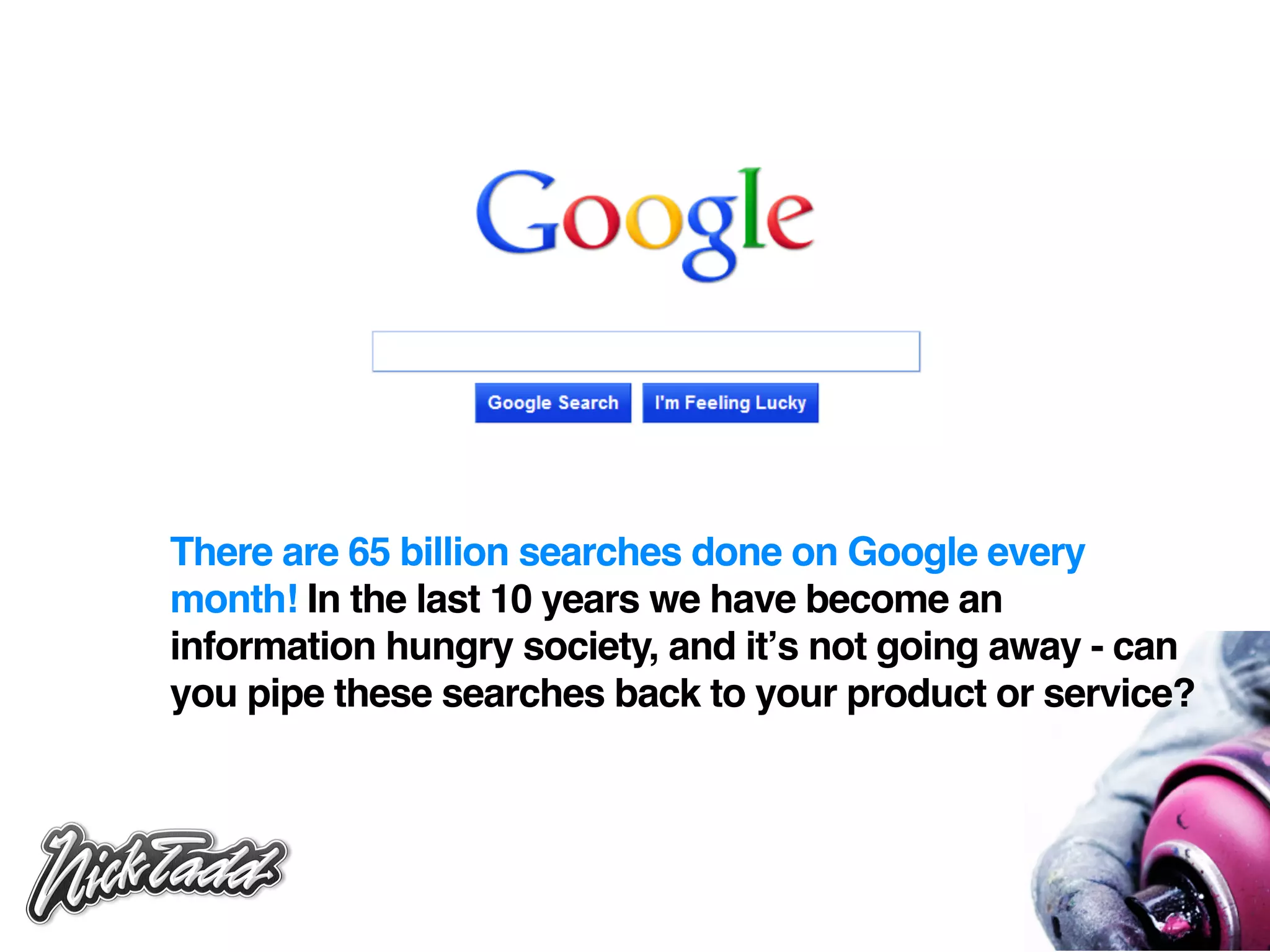 There are 65 billion searches done on Google every
month! In the last 10 years we have become an
information hungry society, and itʼs not going away - can
you pipe these searches back to your product or service?
 