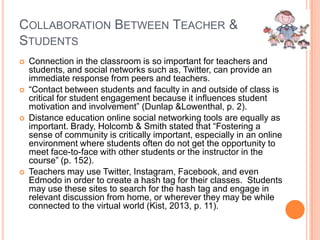 COLLABORATION BETWEEN TEACHER &
STUDENTS








Connection in the classroom is so important for teachers and
students, and social networks such as, Twitter, can provide an
immediate response from peers and teachers.
“Contact between students and faculty in and outside of class is
critical for student engagement because it influences student
motivation and involvement” (Dunlap &Lowenthal, p. 2).
Distance education online social networking tools are equally as
important. Brady, Holcomb & Smith stated that “Fostering a
sense of community is critically important, especially in an online
environment where students often do not get the opportunity to
meet face-to-face with other students or the instructor in the
course” (p. 152).
Teachers may use Twitter, Instagram, Facebook, and even
Edmodo in order to create a hash tag for their classes. Students
may use these sites to search for the hash tag and engage in
relevant discussion from home, or wherever they may be while
connected to the virtual world (Kist, 2013, p. 11).

 