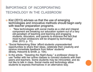 IMPORTANCE OF INCORPORATING
TECHNOLOGY IN THE CLASSROOM


Kist (2013) advises us that the use of emerging
technologies and innovative methods should begin early
with teacher preparation programs.
“New technologies with social media as a vital and integral
component are breaking our education system out of a very
old paradigm of teaching and learning and engaging
students, educators, and parents to embrace the fact that
most human endeavors will be shaped by technology”
(Kist, 2013, p. 11).
“Social Networking Sites „afford students unprecedented
opportunities to share their ideas, celebrate their creativity and
receive immediate feedback from fellow‟ students”
(Brady, Holcomb & Smith, p. 154).
In the article, “Tweeting the Night Away,” a professor chose to
use Twitter with her online classes to connect students with their
peers and teachers. Some students may be introverted, and do
not like to talk in class. Social media and technology allow
students to express themselves in an alternative way.






 