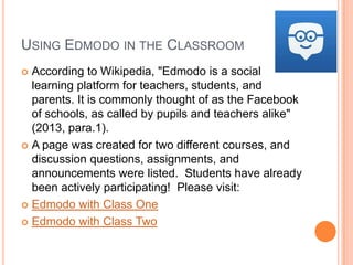 USING EDMODO IN THE CLASSROOM
According to Wikipedia, "Edmodo is a social
learning platform for teachers, students, and
parents. It is commonly thought of as the Facebook
of schools, as called by pupils and teachers alike"
(2013, para.1).
 A page was created for two different courses, and
discussion questions, assignments, and
announcements were listed. Students have already
been actively participating! Please visit:
 Edmodo with Class One
 Edmodo with Class Two


 