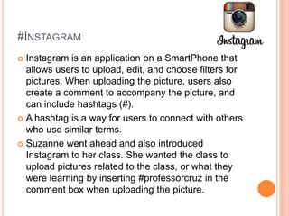 #INSTAGRAM
Instagram is an application on a SmartPhone that
allows users to upload, edit, and choose filters for
pictures. When uploading the picture, users also
create a comment to accompany the picture, and
can include hashtags (#).
 A hashtag is a way for users to connect with others
who use similar terms.
 Suzanne went ahead and also introduced
Instagram to her class. She wanted the class to
upload pictures related to the class, or what they
were learning by inserting #professorcruz in the
comment box when uploading the picture.


 