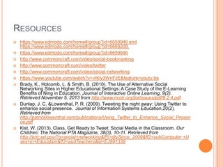 RESOURCES













https://www.edmodo.com/home#/group?id=6659946 and
https://www.edmodo.com/home#/group?id=6668208.
https://www.edmodo.com/home#/group?id=6659946
http://www.commoncraft.com/video/social-bookmarking
http://www.commoncraft.com/video/twitter
http://www.commoncraft.com/video/social-networking
https://www.youtube.com/watch?v=vIKly3WnFzE&feature=youtu.be
Brady, K., Holcomb, L. & Smith, B. (2010). The Use of Alternative Social
Networking Sites in Higher Educational Settings: A Case Study of the E-Learning
Benefits of Ning in Education. Journal of Interactive Online Learning, 9(2).
Retrieved November 5, 2013 from http://www.ncolr.org/jiol/issues/pdf/9.2.4.pdf
Dunlap, J. C. &Lowenthal, P. R. (2009). Tweeting the night away: Using Twitter to
enhance social presence. Journal of Information Systems Education,20(2).
Retrieved from
http://patricklowenthal.com/publications/Using_Twitter_to_Enhance_Social_Presen
ce.pdf
Kist, W. (2013). Class, Get Ready to Tweet: Social Media in the Classroom. Our
Children: The National PTA Magazine, 38(3), 10-11. Retrieved from
http://eric.ed.gov/?q=social+networking&ff1=dtySince_2009&ff2=subComputer +U
ses+in+Education&ff3=audTeachers&id=EJ991339

 