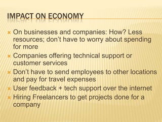 Impact On EconomyOn businesses and companies: How? Less resources; don’t have to worry about spending for moreCompanies offering technical support or customer servicesDon’t have to send employees to other locations and pay for travel expensesUser feedback + tech support over the internetHiring Freelancers to get projects done for a company