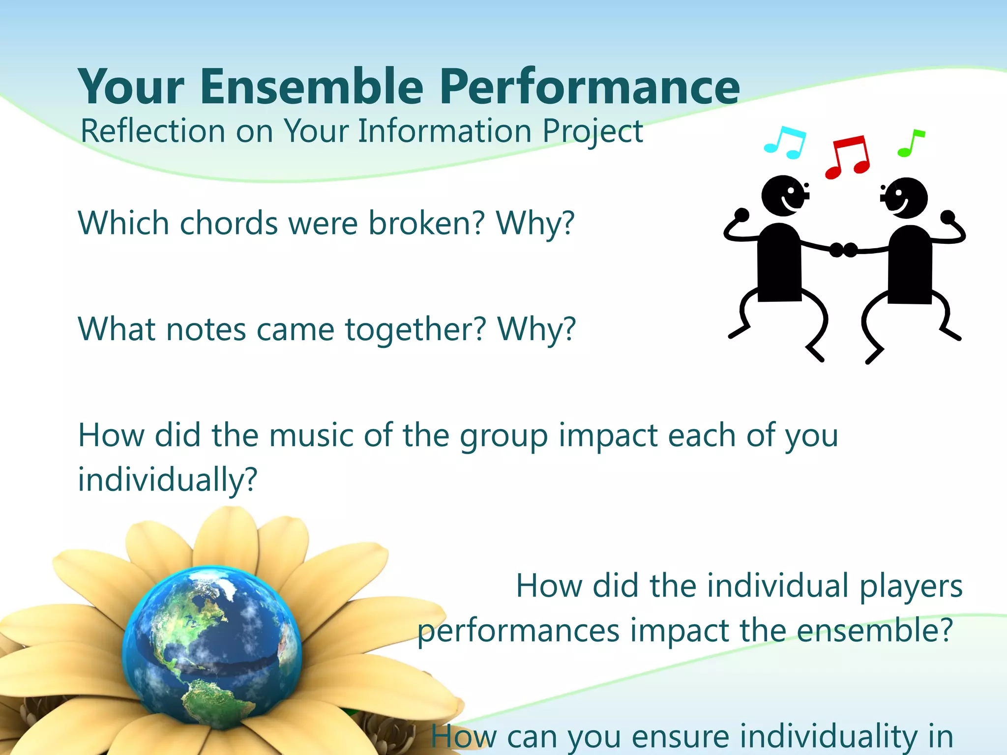 Your Ensemble Performance Which chords were broken? Why? What notes came together? Why? How did the music of the group impact each of you individually? How did the individual players performances impact the ensemble?  How can you ensure individuality in  harmony in future performances? Reflection on Your Information Project 
