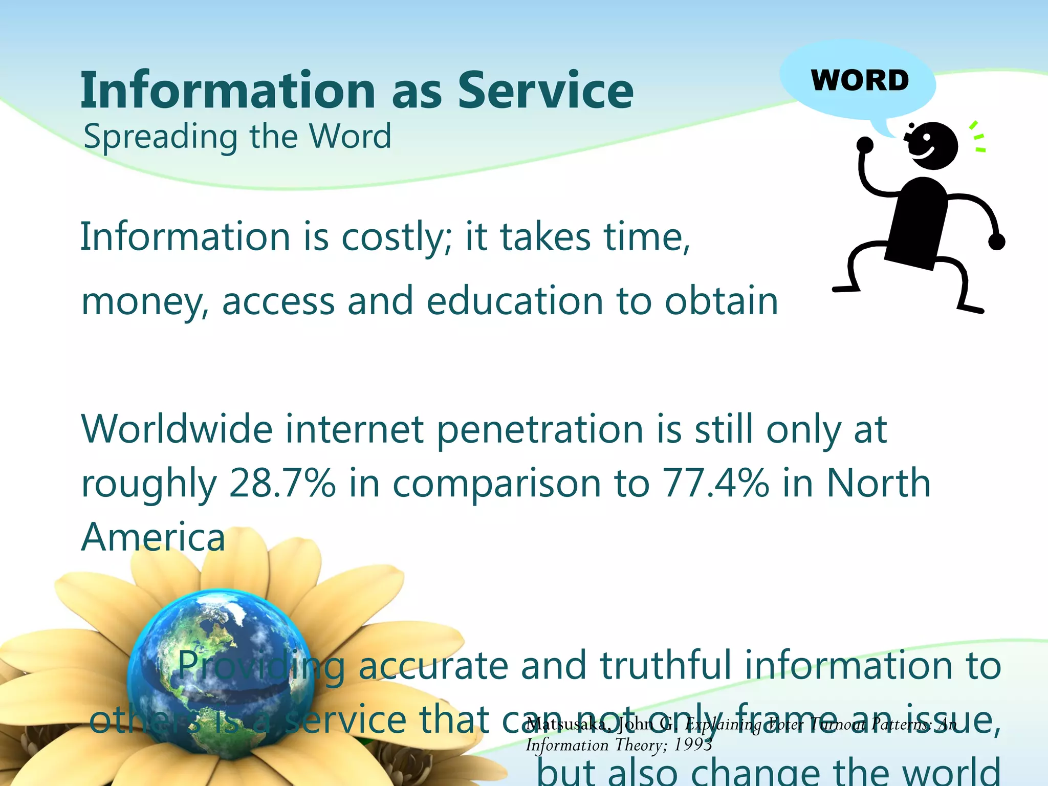 Information as Service Information is costly; it takes time,  money, access and education to obtain Worldwide internet penetration is still only at roughly 28.7% in comparison to 77.4% in North America  Providing accurate and truthful information to others is a service that can not only frame an issue, but also change the world Spreading the Word Matsusaka, John G.  Explaining Voter Turnout Patterns: An Information Theory; 1993 WORD 