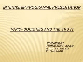 1
INTERNSHIP PROGRAMME PRESENTATION
TOPIC- SOCIETIES AND THE TRUST
PREPARED BY-
PRAMOD KUMAR DWIVEDI
LLOYD LAW COLLEGE
3RD YEAR BALLB
 