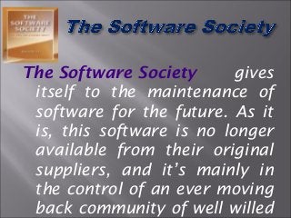The Software Society gives
itself to the maintenance of
software for the future. As it
is, this software is no longer
available from their original
suppliers, and it’s mainly in
the control of an ever moving
back community of well willed
 
