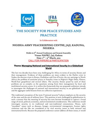 +                                                                                                                       <br /> THE SOCIETY FOR PEACE STUDIES AND PRACTICE<br />In Collaboration with<br />NIGERIA ARMY PEACEKEEPING CENTRE, JAJI, KADUNA, NIGERIA<br />Holds its 6th Annual Conference and General Assembly<br />Venue: NAPKC, Jaji, Kaduna<br />Date: 7th – 9th March, 2012<br />CALL FOR PAPERS & PARTICIPATION<br />Theme: Managing National and International Security in a Globalized World<br />The last two decades have been very challenging for Africa in terms of security threats and their management. Evidence of these problems are most evident in the Darfur crisis in Sudan; the election crises in Kenya, Zimbabwe and Cote d’Ivoire, the 2011 uprisings in North Africa; the problem of maritime piracy in Somalia; crises in Nigeria’s Niger Delta, Plateau, North-East geopolitical and several others. The security threats posed by each of these problems are as complex as the questions arising from their management by local and multilateral security actors. It is within this framework that our proposed conference intends to interrogate the challenges of national and international security in our globalized world and the aggregate useful lessons from our collective experiences.<br />The traditional conception of the term (“national security”) places emphasis on the security of the state and the use of military force. This position is now challenged by globalization in such a manner that the meaning of security has now become broadened to capture a broad range of social, political, economic, and environmental considerations. The conference would interrogate security in its traditional and non-traditional connotations. Hence, such “mundane” issues such as diseases, hunger, environmental management, human rights violations and the like are considered to be vital security issues at both national and international levels. Because the proposed conference cannot address all these issues, it would explore doctrinal, logistical and operational issues relating to security management at national and international levels in more details. <br />The underlining assumption of the conference is that globalization tends to increase security problems even at the national level. First and foremost, it enables armed groups to have better access to weapons and logistical support. The increased attention now being given to “border security” arises from this challenge. It is interesting to note at same time that globalization moderates the level of force that a state could use in checking threats to state security. In fact, the Responsibility to Protect (R2P) doctrine encourages international intervention (even militarily) when some thresholds are exceeded by national governments in dealing with “dissidents”. But equally problematic is how international peacekeepers (whether global, regional or sub-regional) get their mandate and exercise the powers given under such mandates. The ongoing NATO operation in Libya is an interesting case study. It poses a number of questions that are sometimes tangential to the problem it is trying to solve. This leaves us with the question: what are the best practices in national and international peacekmaking?<br />It is thus necessary for us to pose some African-specific questions. Which groups constitute security threats in African States? What are their demands and strategies? How do they secure local and diaspora support? In what ways do the activities of these groups affect the international image of African States? How the security sector in Africa is dealing with these groups? What form of synergy has this necessitated? What roles are being played by civil society in engaging these groups? What gaps are left to be filled? Who is responsibility for filling these gaps?<br />Sub-themes:<br />Theoretical Issues in National and International Security<br />Domestic and International Terrorism<br />Small Arms and light Weapons proliferation and deployment<br />Border Security (Air, Sea and Land Borders)<br />Combating Cross-Border Crimes in Nigeria<br />Challenges of Armed Forces in Internal Security Operations<br />The Role of Para-military Organizations in Joint Operations<br />Community Policing Techniques in Internal Security Contexts<br />Peace Support Operations, Strategies and Lessons learnt<br />Domestic Response to Terrorism<br />International Interventions in African Crisis<br />Management of Radicalization and Radicalized Groups in Nigeria<br />Responsibility to Protect [R2P] in Human Security Context<br />Peace Education in the Security Sector<br />Civil Society Organizations and Peacebuilding in Africa<br />The Management of Electoral Violence in Africa.<br />Abstract Deadline: 16th December, 2011.Abstracts should be submitted to the Society’s website: abstract2012@spspng.org. Limit submissions to 20 pages (Times New Roman, 12 pts, spacing 1.5),  one paper per presenter.<br />Abstract Decision Date: Acceptance or Rejection Notices will be sent by 16th January, 2012.<br />Full Papers must be received on or before 17th February, 2012 instant. <br />Conference Fees Apply: Please Check the Website www.spspng.org for details.<br /> For further information, please contact:<br />secgen@spspng.org or president@spspng.org<br />    +2348066559669    or        +234809722006<br />TEMPLATE OF PAYMENT FOR MEMBERS<br />2012 Annual, Conference and Dinner Dues<br />Annual DuesConference DuesDinner DuesRemarksFellowsN40,000:00N10,000:00N2,000:00Pay B4 28/02/2012Full MemberN10,000:00N10,000:00N2,000:00SameAssociate MemberN5,000:00N5,000:00N2,000:00SameStudent MemberN2,500:00N5,000:00N2,000:00SameNon-Member-N25,000:00N2,000:00Foreign Participant-$250:00N2,000:00Foreign Student-$150:00N2,000;00<br />All payments should be made into the Society’s Account Details held with:<br />First Bank of Nigeria PLC, Oluyole Branch, Ibadan, Oyo State<br />Account Number: 3052030003872 <br />