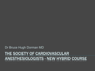 THE SOCIETY OF CARDIOVASCULAR
ANESTHESIOLOGISTS - NEW HYBRID COURSE
Dr Bruce Hugh Dorman MD
 
