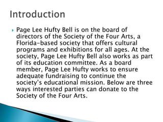 

Page Lee Hufty Bell is on the board of
directors of the Society of the Four Arts, a
Florida-based society that offers cultural
programs and exhibitions for all ages. At the
society, Page Lee Hufty Bell also works as part
of its education committee. As a board
member, Page Lee Hufty works to ensure
adequate fundraising to continue the
society’s educational mission. Below are three
ways interested parties can donate to the
Society of the Four Arts.

 