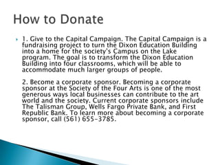 

1. Give to the Capital Campaign. The Capital Campaign is a
fundraising project to turn the Dixon Education Building
into a home for the society’s Campus on the Lake
program. The goal is to transform the Dixon Education
Building into four classrooms, which will be able to
accommodate much larger groups of people.
2. Become a corporate sponsor. Becoming a corporate
sponsor at the Society of the Four Arts is one of the most
generous ways local businesses can contribute to the art
world and the society. Current corporate sponsors include
The Talisman Group, Wells Fargo Private Bank, and First
Republic Bank. To learn more about becoming a corporate
sponsor, call (561) 655-3785.

 
