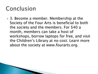 

3. Become a member. Membership at the
Society of the Four Arts is beneficial to both
the society and the members. For $40 a
month, members can take a host of
workshops, borrow laptops for free, and visit
the Children’s Library at no cost. Learn more
about the society at www.fourarts.org.

 