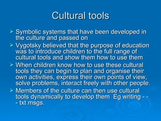 Cultural tools Symbolic systems that have been developed in the culture and passed on Vygotsky believed that the purpose of education was to introduce children to the full range of cultural tools and show them how to use them When children know how to use these cultural tools they can begin to plan and organise their own activities, express their own points of view, solve problems, interact freely with other people. Members of the culture can then use cultural tools dynamically to develop them  Eg writing - - - txt msgs. 