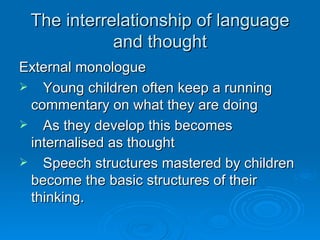 The interrelationship of language and thought External monologue Young children often keep a running commentary on what they are doing As they develop this becomes internalised as thought Speech structures mastered by children become the basic structures of their thinking. 