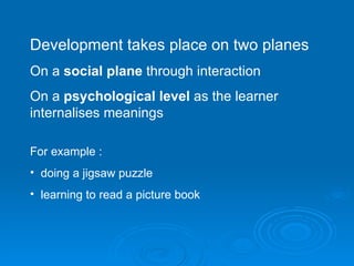 Development takes place on two planes On a  social plane  through interaction On a  psychological level  as the learner internalises meanings For example : doing a jigsaw puzzle learning to read a picture book 