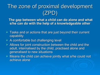 The zone of proximal development (ZPD) The gap between what a child can do alone and what s/he can do with the help of a knowledgeable other Tasks and or actions that are just beyond their current capability A comfortable but challenging level Allows for joint construction between the child and the adult, internalised by the child, practised alone and generalised to new situations Means the child can achieve jointly what s/he could not achieve alone 