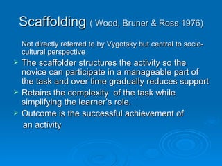 Scaffolding  ( Wood, Bruner & Ross 1976) Not directly referred to by Vygotsky but central to socio-cultural perspective The scaffolder structures the activity so the novice can participate in a manageable part of the task and over time gradually reduces support Retains the complexity  of the task while simplifying the learner’s role. Outcome is the successful achievement of an activity 