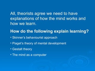 All, theorists agree we need to have explanations of how the mind works and how we learn. How do the following explain learning? Skinner’s behaviourist approach Piaget’s theory of mental development Gestalt theory The mind as a computer 