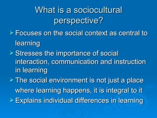 What is a sociocultural perspective? Focuses on the social context as central to learning Stresses the importance of social interaction, communication and instruction in learning The social environment is not just a place  where learning happens, it is integral to it Explains individual differences in learning 