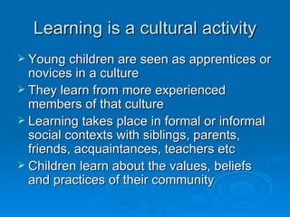 Learning is a cultural activity Young children are seen as apprentices or novices in a culture They learn from more experienced members of that culture Learning takes place in formal or informal social contexts with siblings, parents, friends, acquaintances, teachers etc Children learn about the values, beliefs and practices of their community 