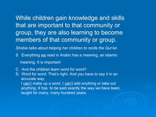While children gain knowledge and skills that are important to that community or group, they are also learning to become members of that community or group. Shobie talks about helping her children to recite the Qur’an S  Everything  we  read in Arabic has a meaning, an Islamic meaning. It is important C  And the children learn word for word? S:  Word for word. That’s right. And you have to say it in an  accurate way. I  can’t  make up a word. I  can’t  add anything or take out  anything. It has  to be said exactly the way we have been   taught for many, many hundred years. 