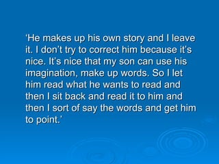 ‘ He makes up his own story   and I leave it. I don’t try to correct him because it’s nice. It’s nice that my son can use his imagination, make up words. So I let him read what he wants to read and then I sit back and read it to him and then I sort of say the words and get him to point.’ 