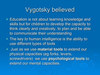 Vygotsky believed Education is not about learning knowledge and skills but for children to develop the capacity to think clearly and creatively, to plan and be able to communicate their understanding  The key to human intelligence is the ability to use different types of tools Just as we use  material tools  to extend our physical capacities (eg forks, levers, screwdrivers)  we use  psychological tools  to extend our mental capacities. 