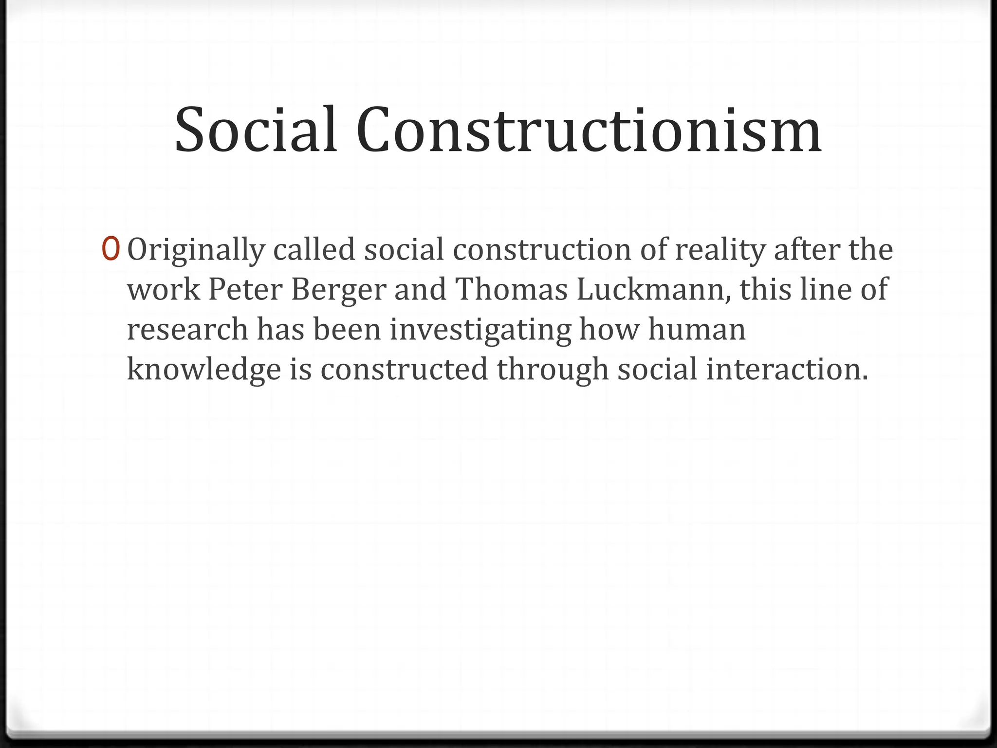 Social Constructionism
0 Originally called social construction of reality after the
 work Peter Berger and Thomas Luckmann, this line of
 research has been investigating how human
 knowledge is constructed through social interaction.
 