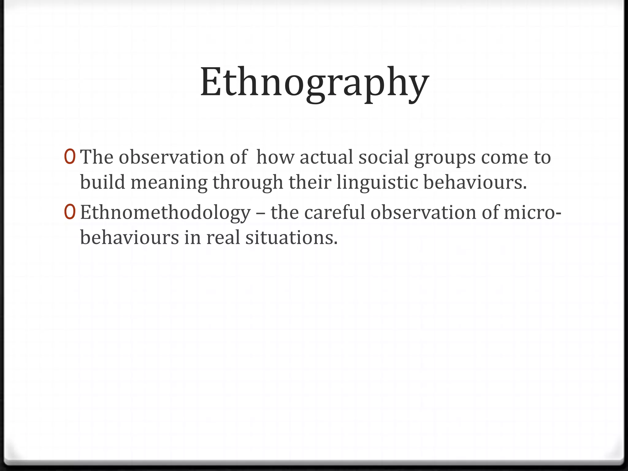 Ethnography
0 The observation of how actual social groups come to
  build meaning through their linguistic behaviours.
0 Ethnomethodology – the careful observation of micro-
  behaviours in real situations.
 