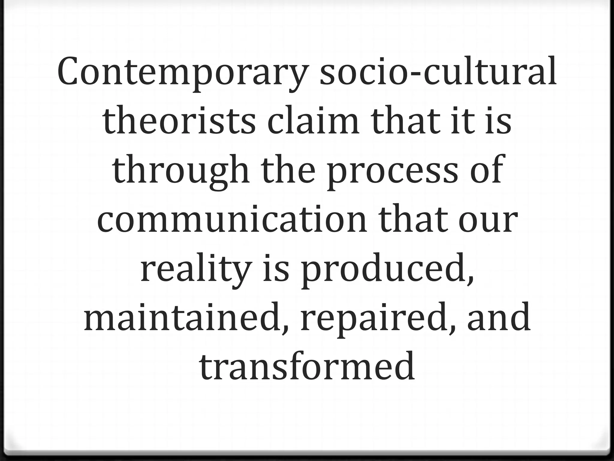 Contemporary socio-cultural
  theorists claim that it is
   through the process of
  communication that our
     reality is produced,
 maintained, repaired, and
        transformed
 
