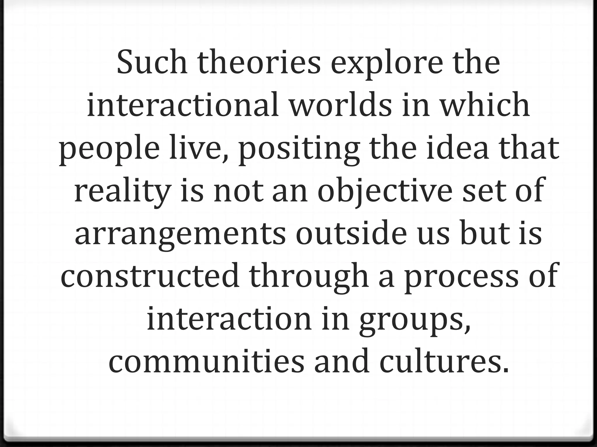 Such theories explore the
  interactional worlds in which
people live, positing the idea that
 reality is not an objective set of
 arrangements outside us but is
constructed through a process of
       interaction in groups,
    communities and cultures.
 