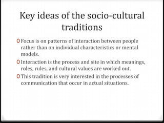 Key ideas of the socio-cultural
           traditions
0 Focus is on patterns of interaction between people
  rather than on individual characteristics or mental
  models.
0 Interaction is the process and site in which meanings,
  roles, rules, and cultural values are worked out.
0 This tradition is very interested in the processes of
  communication that occur in actual situations.
 