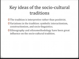 Key ideas of the socio-cultural
           traditions
0 The tradition is interpretive rather than positivist.
0 Variations in the tradition: symbolic interactionism,
  constructionism, and socio-linguistics.
0 Ethnography and ethnomethodology have been great
  influence on the socio-cultural tradition.
 
