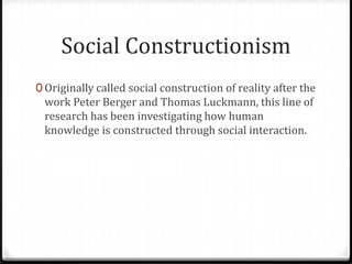 Social Constructionism
0 Originally called social construction of reality after the
 work Peter Berger and Thomas Luckmann, this line of
 research has been investigating how human
 knowledge is constructed through social interaction.
 